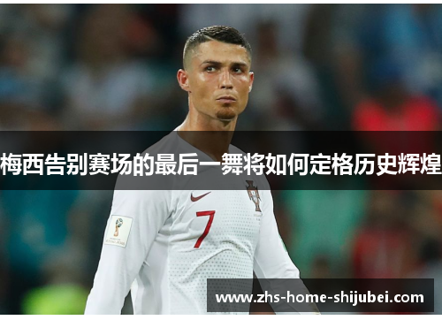 梅西告别赛场的最后一舞将如何定格历史辉煌